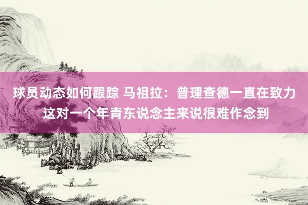 球员动态如何跟踪 马祖拉：普理查德一直在致力 这对一个年青东说念主来说很难作念到