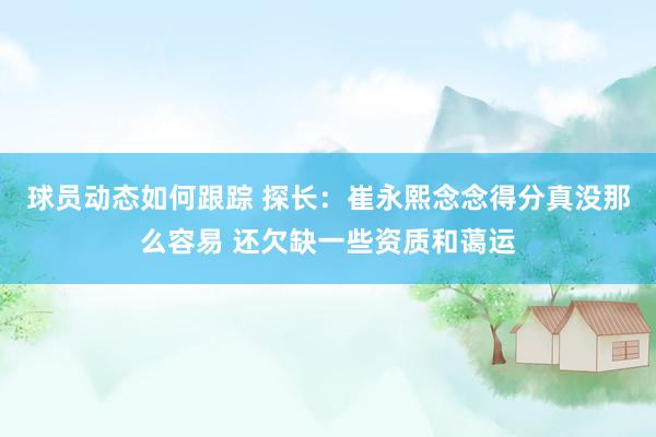 球员动态如何跟踪 探长：崔永熙念念得分真没那么容易 还欠缺一些资质和蔼运