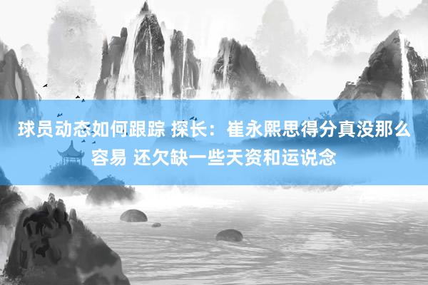 球员动态如何跟踪 探长：崔永熙思得分真没那么容易 还欠缺一些天资和运说念