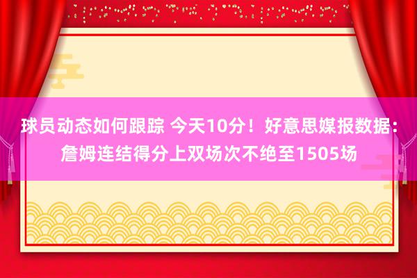 球员动态如何跟踪 今天10分！好意思媒报数据：詹姆连结得分上双场次不绝至1505场