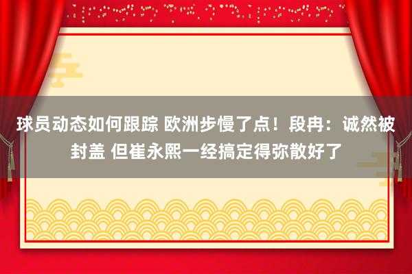 球员动态如何跟踪 欧洲步慢了点！段冉：诚然被封盖 但崔永熙一经搞定得弥散好了