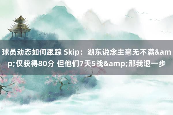 球员动态如何跟踪 Skip：湖东说念主毫无不满&仅获得80分 但他们7天5战&那我退一步