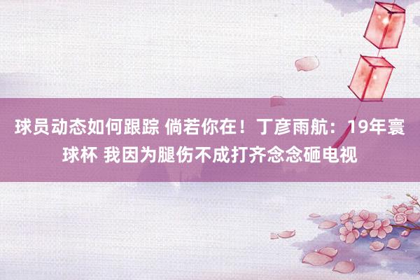 球员动态如何跟踪 倘若你在！丁彦雨航：19年寰球杯 我因为腿伤不成打齐念念砸电视