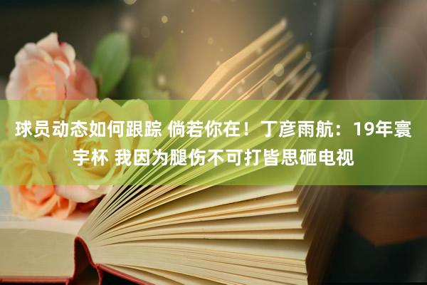 球员动态如何跟踪 倘若你在！丁彦雨航：19年寰宇杯 我因为腿伤不可打皆思砸电视