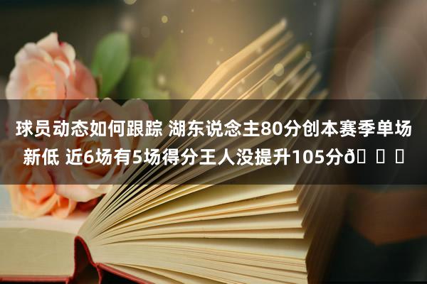 球员动态如何跟踪 湖东说念主80分创本赛季单场新低 近6场有5场得分王人没提升105分😑