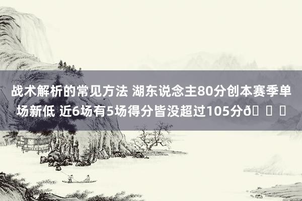 战术解析的常见方法 湖东说念主80分创本赛季单场新低 近6场有5场得分皆没超过105分😑