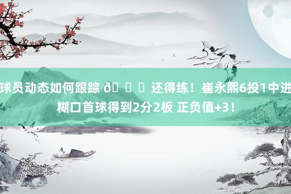 球员动态如何跟踪 👏还得练！崔永熙6投1中进糊口首球得到2分2板 正负值+3！