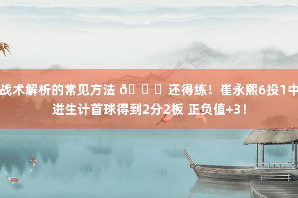 战术解析的常见方法 👏还得练！崔永熙6投1中进生计首球得到2分2板 正负值+3！