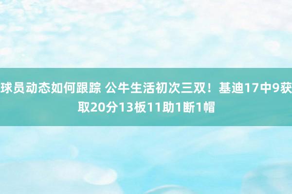 球员动态如何跟踪 公牛生活初次三双！基迪17中9获取20分13板11助1断1帽