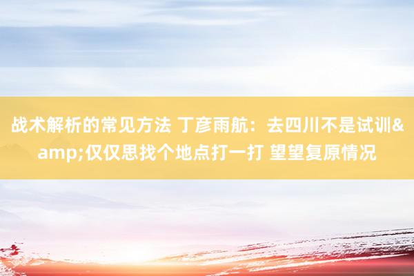 战术解析的常见方法 丁彦雨航：去四川不是试训&仅仅思找个地点打一打 望望复原情况