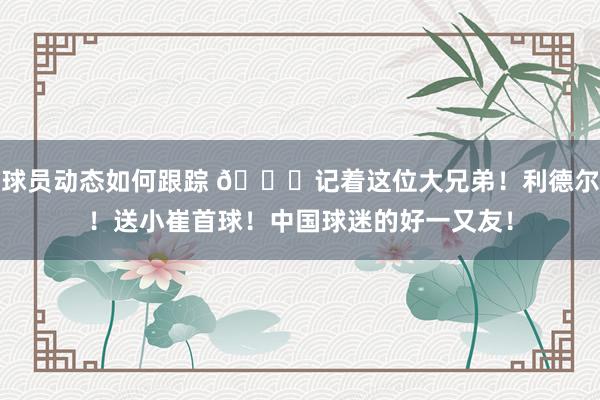 球员动态如何跟踪 😁记着这位大兄弟！利德尔！送小崔首球！中国球迷的好一又友！