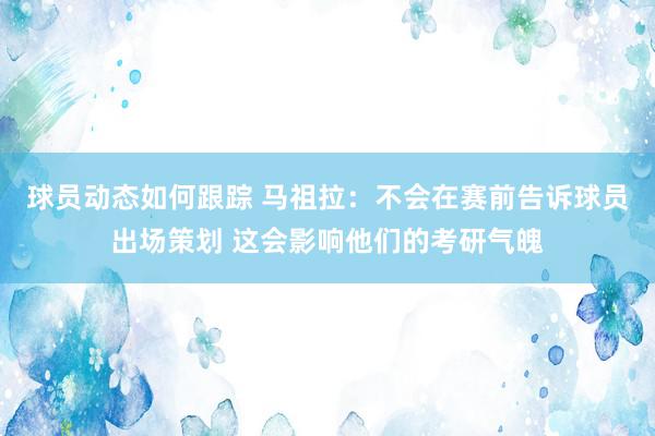 球员动态如何跟踪 马祖拉：不会在赛前告诉球员出场策划 这会影响他们的考研气魄