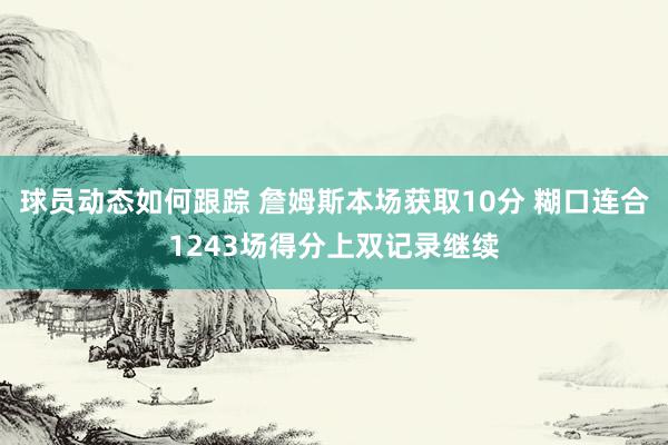 球员动态如何跟踪 詹姆斯本场获取10分 糊口连合1243场得分上双记录继续