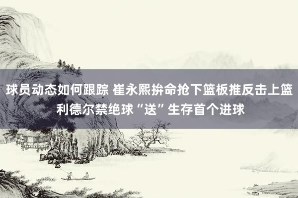 球员动态如何跟踪 崔永熙拚命抢下篮板推反击上篮 利德尔禁绝球“送”生存首个进球