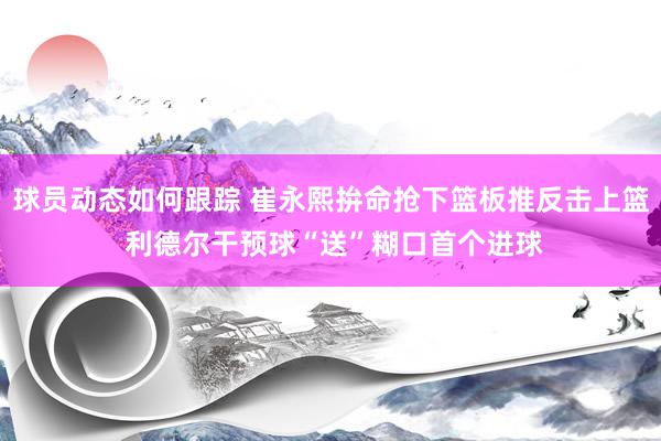 球员动态如何跟踪 崔永熙拚命抢下篮板推反击上篮 利德尔干预球“送”糊口首个进球