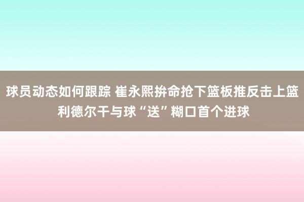 球员动态如何跟踪 崔永熙拚命抢下篮板推反击上篮 利德尔干与球“送”糊口首个进球