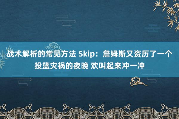 战术解析的常见方法 Skip：詹姆斯又资历了一个投篮灾祸的夜晚 欢叫起来冲一冲