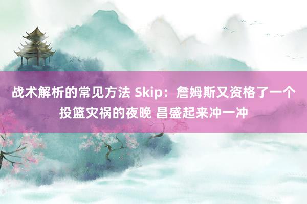 战术解析的常见方法 Skip：詹姆斯又资格了一个投篮灾祸的夜晚 昌盛起来冲一冲