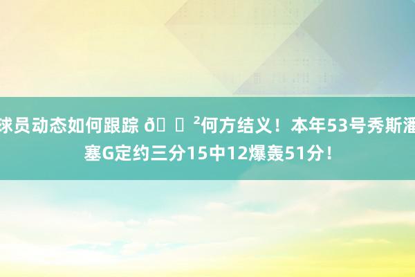 球员动态如何跟踪 😲何方结义！本年53号秀斯潘塞G定约三分15中12爆轰51分！