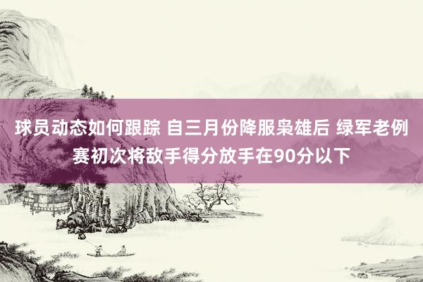 球员动态如何跟踪 自三月份降服枭雄后 绿军老例赛初次将敌手得分放手在90分以下