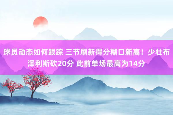 球员动态如何跟踪 三节刷新得分糊口新高！少壮布泽利斯砍20分 此前单场最高为14分