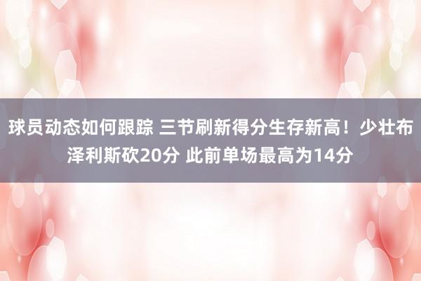 球员动态如何跟踪 三节刷新得分生存新高！少壮布泽利斯砍20分 此前单场最高为14分