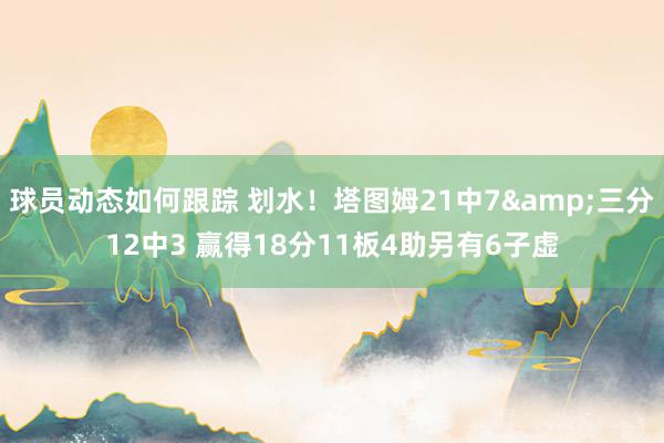 球员动态如何跟踪 划水！塔图姆21中7&三分12中3 赢得18分11板4助另有6子虚