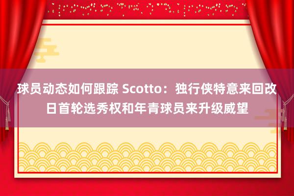 球员动态如何跟踪 Scotto：独行侠特意来回改日首轮选秀权和年青球员来升级威望