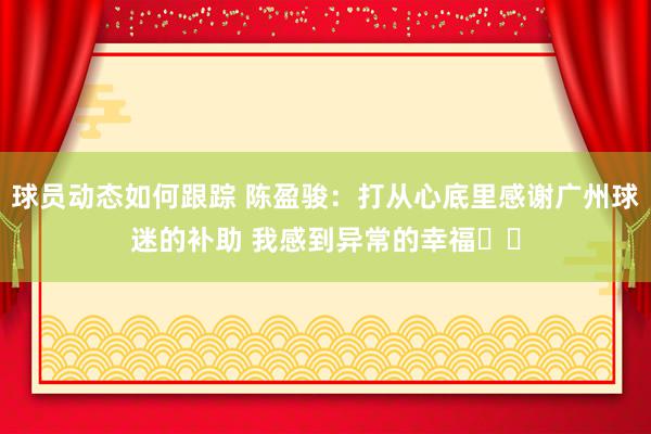 球员动态如何跟踪 陈盈骏：打从心底里感谢广州球迷的补助 我感到异常的幸福❤️