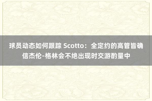 球员动态如何跟踪 Scotto：全定约的高管皆确信杰伦-格林会不绝出现时交游酌量中