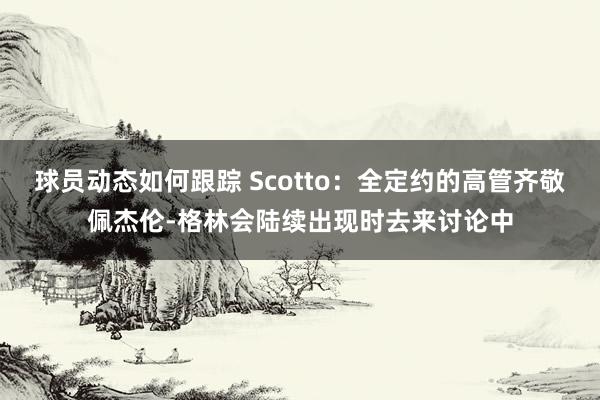 球员动态如何跟踪 Scotto：全定约的高管齐敬佩杰伦-格林会陆续出现时去来讨论中