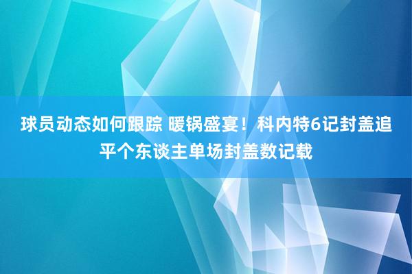 球员动态如何跟踪 暖锅盛宴！科内特6记封盖追平个东谈主单场封盖数记载