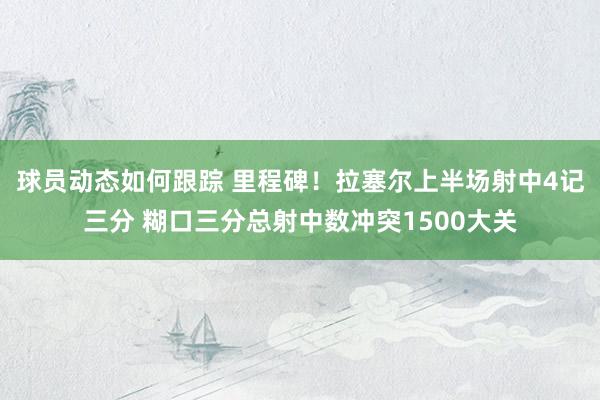 球员动态如何跟踪 里程碑！拉塞尔上半场射中4记三分 糊口三分总射中数冲突1500大关