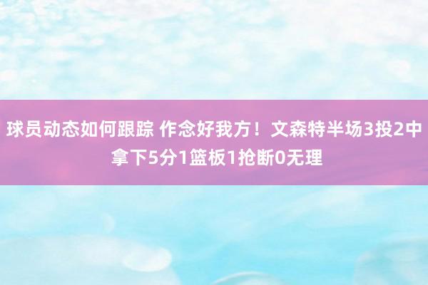 球员动态如何跟踪 作念好我方！文森特半场3投2中 拿下5分1篮板1抢断0无理