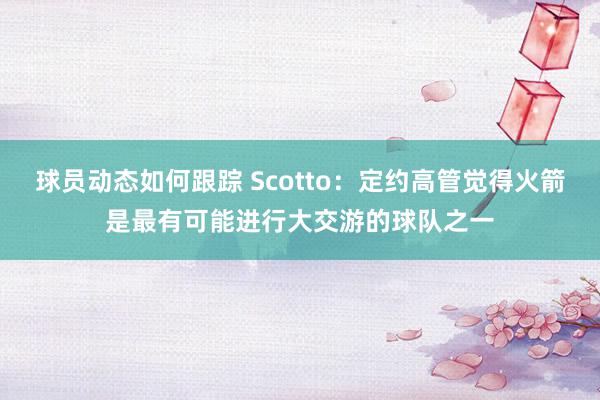 球员动态如何跟踪 Scotto：定约高管觉得火箭是最有可能进行大交游的球队之一