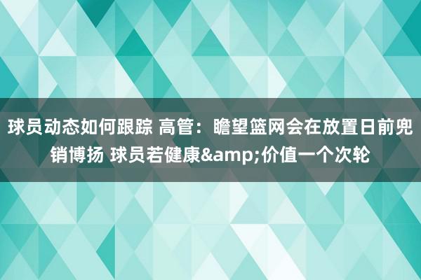 球员动态如何跟踪 高管：瞻望篮网会在放置日前兜销博扬 球员若健康&价值一个次轮