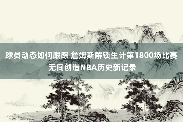 球员动态如何跟踪 詹姆斯解锁生计第1800场比赛 无间创造NBA历史新记录