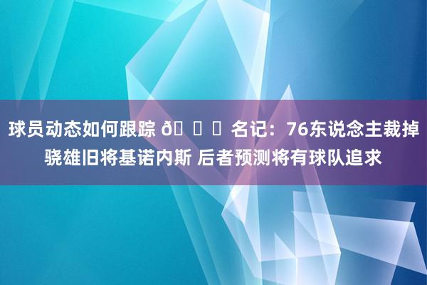 球员动态如何跟踪 👀名记：76东说念主裁掉骁雄旧将基诺内斯 后者预测将有球队追求