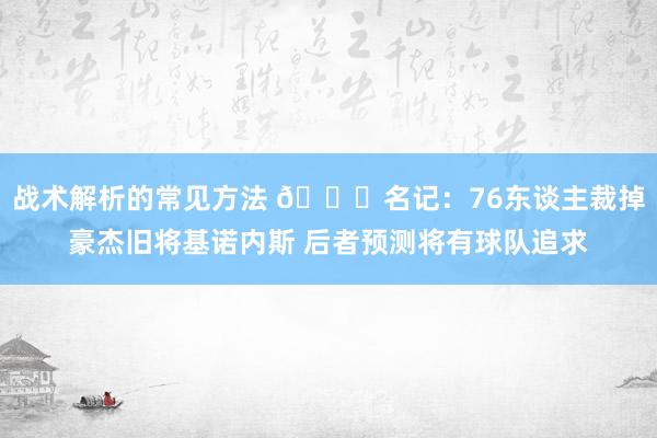 战术解析的常见方法 👀名记：76东谈主裁掉豪杰旧将基诺内斯 后者预测将有球队追求