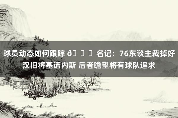 球员动态如何跟踪 👀名记：76东谈主裁掉好汉旧将基诺内斯 后者瞻望将有球队追求