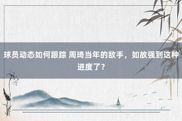 球员动态如何跟踪 周琦当年的敌手，如故强到这种进度了？