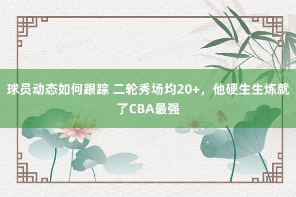 球员动态如何跟踪 二轮秀场均20+，他硬生生炼就了CBA最强