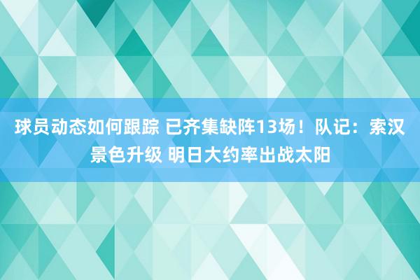 球员动态如何跟踪 已齐集缺阵13场！队记：索汉景色升级 明日大约率出战太阳