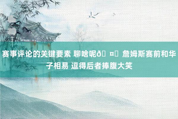 赛事评论的关键要素 聊啥呢🤔詹姆斯赛前和华子相易 逗得后者捧腹大笑