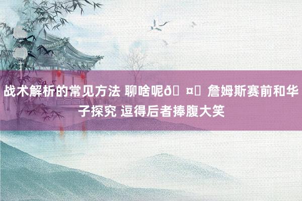 战术解析的常见方法 聊啥呢🤔詹姆斯赛前和华子探究 逗得后者捧腹大笑