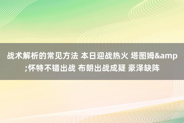 战术解析的常见方法 本日迎战热火 塔图姆&怀特不错出战 布朗出战成疑 豪泽缺阵