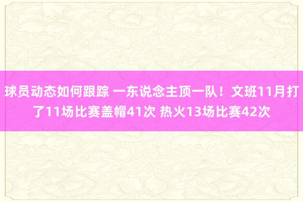 球员动态如何跟踪 一东说念主顶一队！文班11月打了11场比赛盖帽41次 热火13场比赛42次