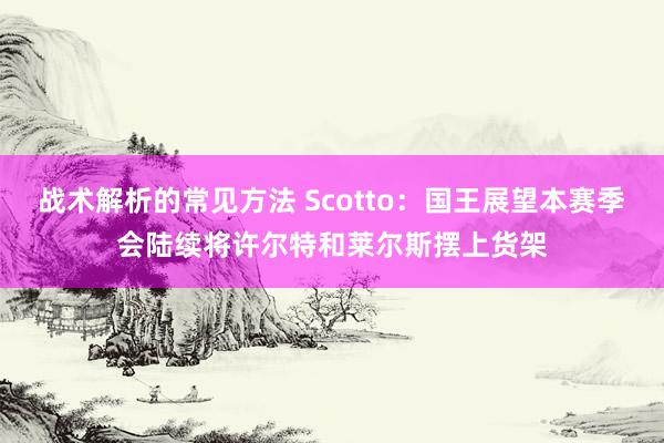 战术解析的常见方法 Scotto：国王展望本赛季会陆续将许尔特和莱尔斯摆上货架