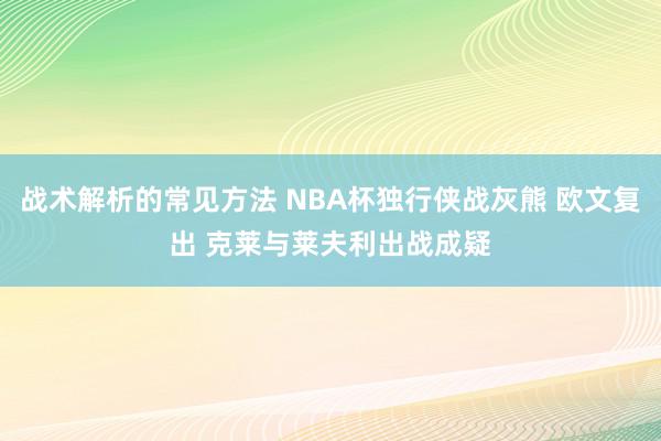 战术解析的常见方法 NBA杯独行侠战灰熊 欧文复出 克莱与莱夫利出战成疑