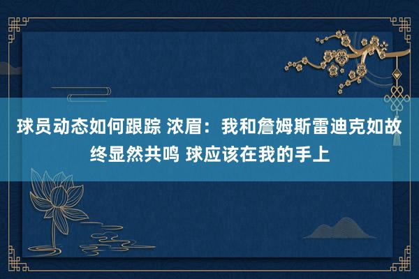 球员动态如何跟踪 浓眉：我和詹姆斯雷迪克如故终显然共鸣 球应该在我的手上